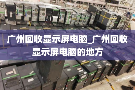 广州回收显示屏电脑_广州回收显示屏电脑的地方