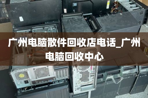 广州电脑散件回收店电话_广州电脑回收中心