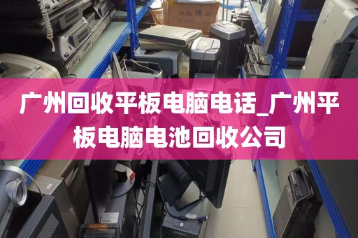 广州回收平板电脑电话_广州平板电脑电池回收公司