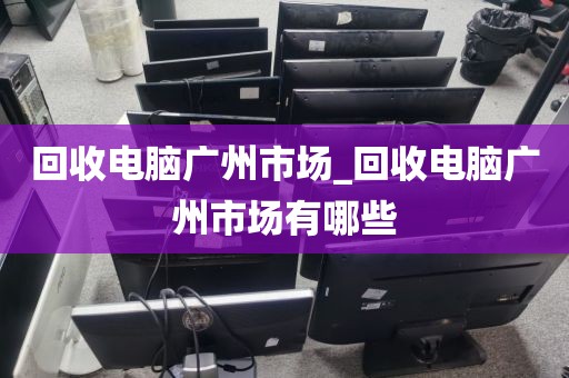 回收电脑广州市场_回收电脑广州市场有哪些